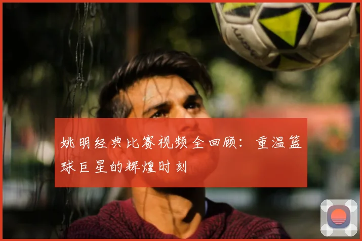 姚明经典比赛视频全回顾：重温篮球巨星的辉煌时刻