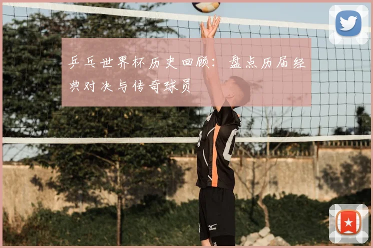 乒乓世界杯历史回顾：盘点历届经典对决与传奇球员