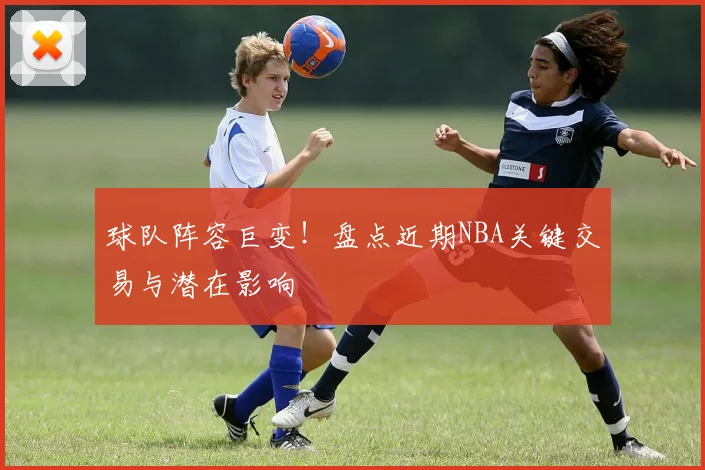 球队阵容巨变！盘点近期NBA关键交易与潜在影响