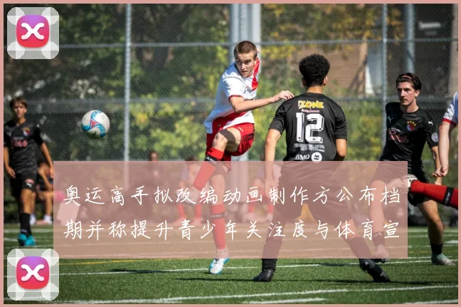 奥运高手拟改编动画制作方公布档期并称提升青少年关注度与体育宣传效果