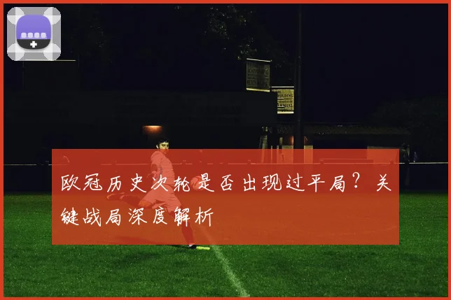 欧冠历史次轮是否出现过平局？关键战局深度解析