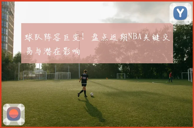 球队阵容巨变!盘点近期NBA关键交易与潜在影响