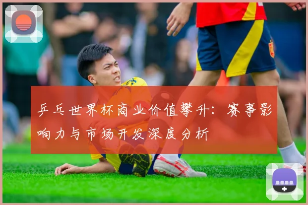 乒乓世界杯商业价值攀升：赛事影响力与市场开发深度分析
