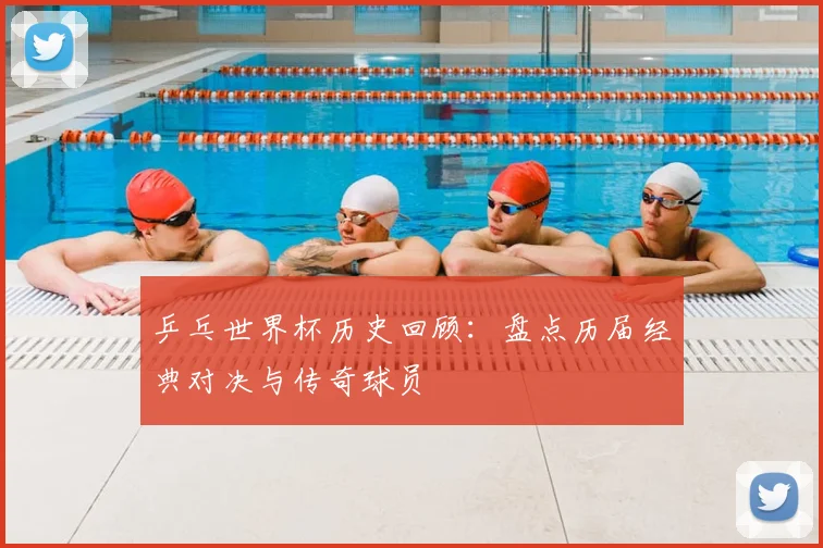 乒乓世界杯历史回顾：盘点历届经典对决与传奇球员