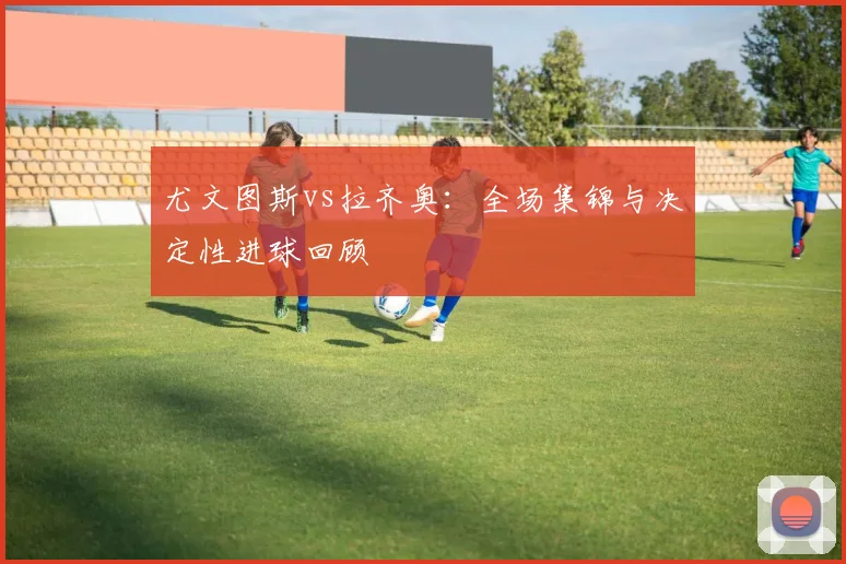 尤文图斯vs拉齐奥：全场集锦与决定性进球回顾