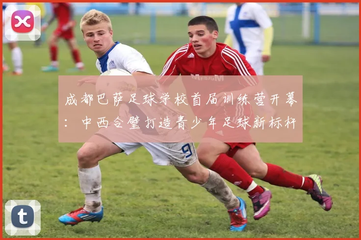 成都巴萨足球学校首届训练营开幕：中西合璧打造青少年足球新标杆